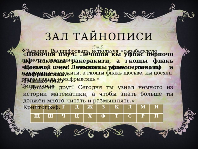 Зал тайнописи Задание. Расшифровать, используя «тарабарскую грамоту», послание: «Цомочой цмуч! Лечоцпя кы уфпас перпочо иф илкомни ракеракити, а гкощы фпакь щосьве, кы цосхеп рпочо гикакь и мафрывсякь.» Тминкочмаз « Цомочой цмуч! Лечоцпя кы уфпас перпочо иф илкомни ракеракити, а гкощы фпакь щосьве, кы цосхеп рпочо гикакь и мафрывсякь.» Тминкочмаз « Дорогой друг! Сегодня ты узнал немного из истории математики, а чтобы знать больше ты должен много читать и размышлять.» Криптограф.  Б Щ В Ш Г Ч Д Ж Ц Х З К Ф Л Т С М Р Н П 
