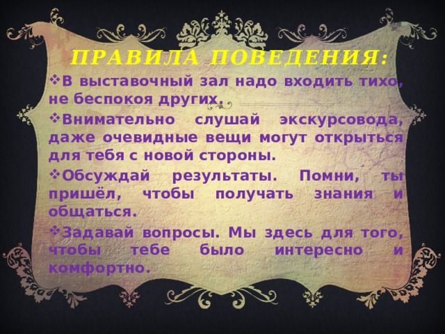 правила поведения: В выставочный зал надо входить тихо, не беспокоя других. Внимательно слушай экскурсовода, даже очевидные вещи могут открыться для тебя с новой стороны. Обсуждай результаты. Помни, ты пришёл, чтобы получать знания и общаться. Задавай вопросы. Мы здесь для того, чтобы тебе было интересно и комфортно. 