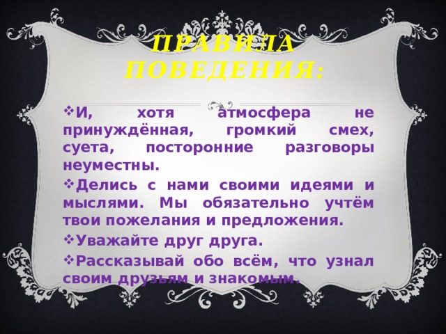 правила поведения: И, хотя атмосфера не принуждённая, громкий смех, суета, посторонние разговоры неуместны. Делись с нами своими идеями и мыслями. Мы обязательно учтём твои пожелания и предложения. Уважайте друг друга. Рассказывай обо всём, что узнал своим друзьям и знакомым. 