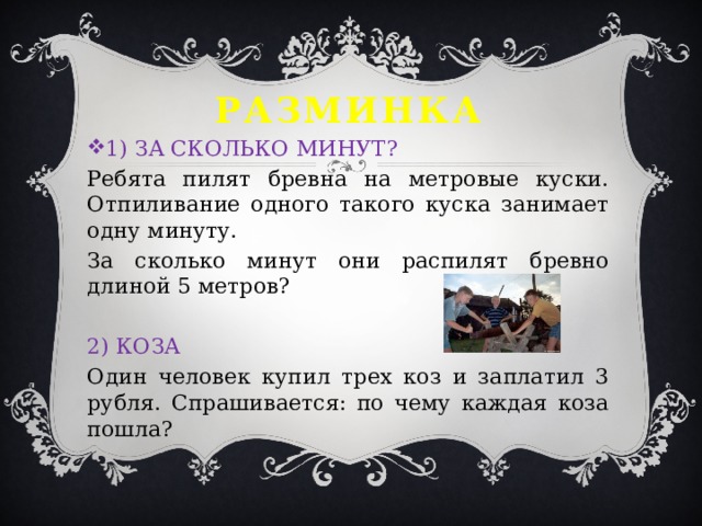 Разминка 1) ЗА СКОЛЬКО МИНУТ? Ребята пилят бревна на метровые куски. Отпиливание одного такого куска занимает одну минуту. За сколько минут они распилят бревно длиной 5 метров?   2) КОЗА Один человек купил трех коз и заплатил 3 рубля. Спрашивается: по чему каждая коза пошла? 