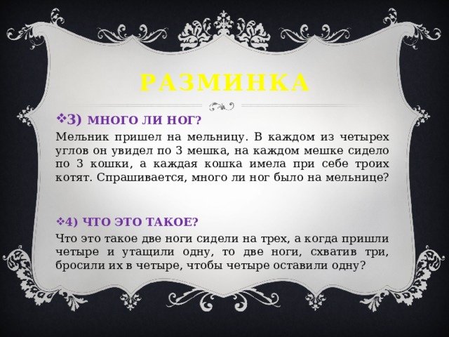 Разминка 3) МНОГО ЛИ НОГ? Мельник пришел на мельницу. В каждом из четырех углов он увидел по 3 мешка, на каждом мешке сидело по 3 кошки, а каждая кошка имела при себе троих котят. Спрашивается, много ли ног было на мельнице? 4) ЧТО ЭТО ТАКОЕ? Что это такое две ноги сидели на трех, а когда пришли четыре и утащили одну, то две ноги, схватив три, бросили их в четыре, чтобы четыре оставили одну? 