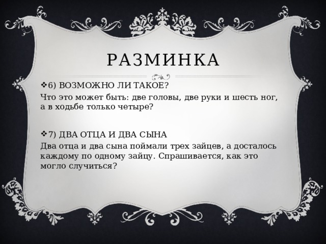 Разминка 6) ВОЗМОЖНО ЛИ ТАКОЕ? Что это может быть: две головы, две руки и шесть ног, а в ходьбе только четыре? 7) ДВА ОТЦА И ДВА СЫНА Два отца и два сына поймали трех зайцев, а досталось каждому по одному зайцу. Спрашивается, как это могло случиться?   