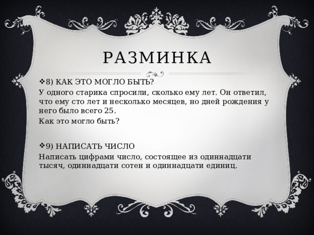 Разминка 8) КАК ЭТО МОГЛО БЫТЬ? У одного старика спросили, сколько ему лет. Он ответил, что ему сто лет и несколько месяцев, но дней рождения у него было всего 25. Как это могло быть? 9) НАПИСАТЬ ЧИСЛО Написать цифрами число, состоящее из одиннадцати тысяч, одиннадцати сотен и одиннадцати единиц. 