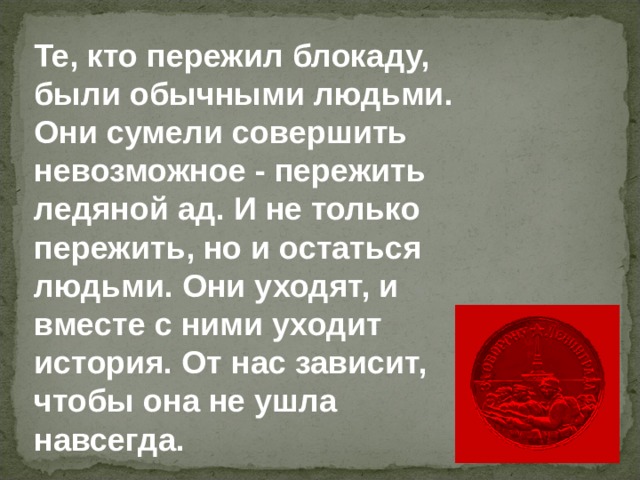 Те, кто пережил блокаду, были обычными людьми. Они сумели совершить невозможное - пережить ледяной ад. И не только пережить, но и остаться людьми. Они уходят, и вместе с ними уходит история. От нас зависит, чтобы она не ушла навсегда. 