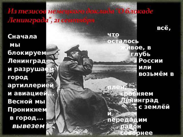     всё, что    осталось    живое, в   глубь   России    или     возьмём в    плен,     сровняем    Ленинград    с землёй и    передадим    район    севернее    Невы      Финляндии.  Сначала  мы блокируем Ленинград и разрушаем город артиллерией и авиацией... Весной мы Проникнем  в город...  вывезем 