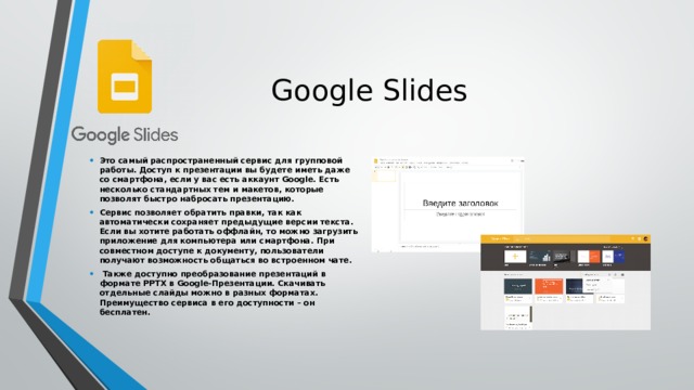Google Slides Это самый распространенный сервис для групповой работы. Доступ к презентации вы будете иметь даже со смартфона, если у вас есть аккаунт Google. Есть несколько стандартных тем и макетов, которые позволят быстро набросать презентацию. Сервис позволяет обратить правки, так как автоматически сохраняет предыдущие версии текста. Если вы хотите работать оффлайн, то можно загрузить приложение для компьютера или смартфона. При совместном доступе к документу, пользователи получают возможность общаться во встроенном чате.  Также доступно преобразование презентаций в формате PPTX в Google-Презентации. Скачивать отдельные слайды можно в разных форматах. Преимущество сервиса в его доступности – он бесплатен.   