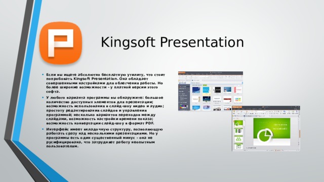 Kingsoft Presentation Если вы ищете абсолютно бесплатную утилиту, что стоит попробовать Kingsoft Presentation. Она обладает совершенными настройками для облегчения работы. Но более широкие возможности – у платной версии этого софта. У любого варианта программы вы обнаружите: большое количество доступных элементов для презентации; возможность использования в слайд-шоу видео и аудио; простоту редактирования слайдов и управления программой; несколько вариантов переходов между слайдами, возможность настройки времени показа; возможность конвертации слайд-шоу в формат PDF. Интерфейс имеет вкладочную структуру, позволяющую работать сразу над несколькими презентациями. Но у программы есть один существенный минус – она не русифицирована, что затрудняет работу неопытным пользователям.   