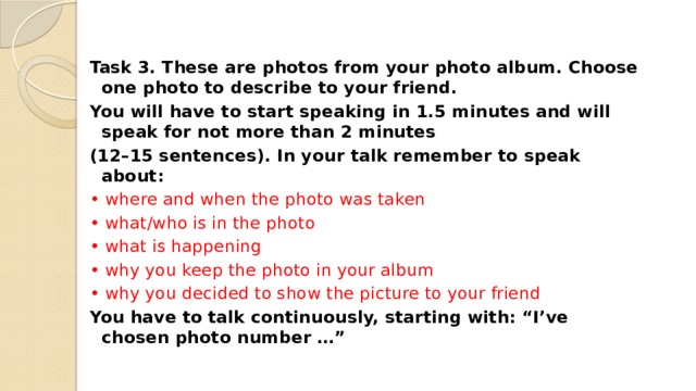 Task 3. These are photos from your photo album. Choose one photo to describe to your friend. You will have to start speaking in 1.5 minutes and will speak for not more than 2 minutes (12–15 sentences). In your talk remember to speak about: • where and when the photo was taken • what/who is in the photo • what is happening • why you keep the photo in your album • why you decided to show the picture to your friend You have to talk continuously, starting with: “I’ve chosen photo number …” 