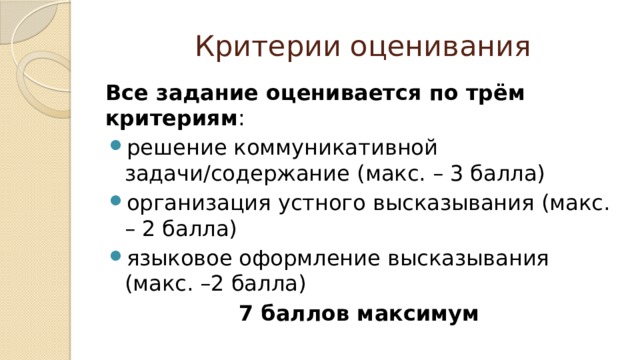 Критерии оценивания Все задание оценивается по трём критериям : решение коммуникативной задачи/содержание (макс. – 3 балла) организация устного высказывания (макс. – 2 балла) языковое оформление высказывания (макс. –2 балла) 7 баллов максимум 