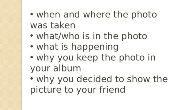   when and where the photo was taken  what/who is in the photo  what is happening  why you keep the photo in your album  why you decided to show the picture to your friend  