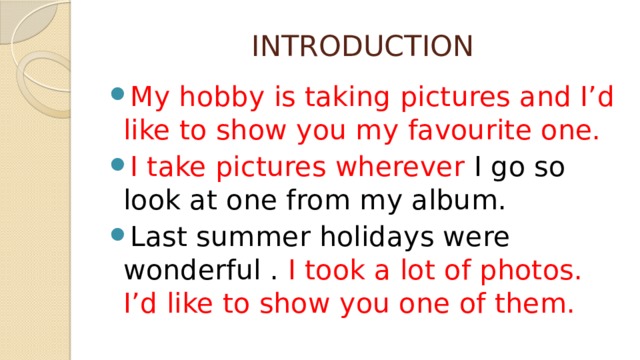 INTRODUCTION My hobby is taking pictures and I’d like to show you my favourite one. I take pictures wherever I go so look at one from my album. Last summer holidays were wonderful . I took a lot of photos. I’d like to show you one of them. 