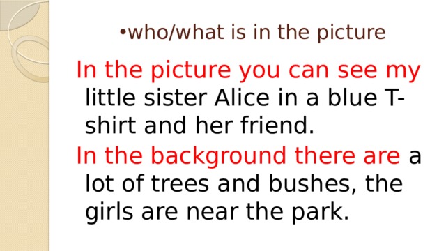 who/what is in the picture In the picture you can see my little sister Alice in a blue T-shirt and her friend. In the background there are a lot of trees and bushes, the girls are near the park. 