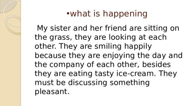 what is happening  My sister and her friend are sitting on the grass, they are looking at each other. They are smiling happily because they are enjoying the day and the company of each other, besides they are eating tasty ice-cream. They must be discussing something pleasant. 