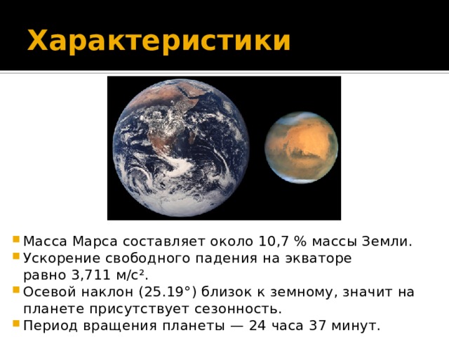 Характеристики Масса Марса составляет около 10,7 % массы Земли. Ускорение свободного падения на экваторе равно 3,711 м/с². Осевой наклон (25.19°) близок к земному, значит на планете присутствует сезонность. Период вращения планеты — 24 часа 37 минут. 