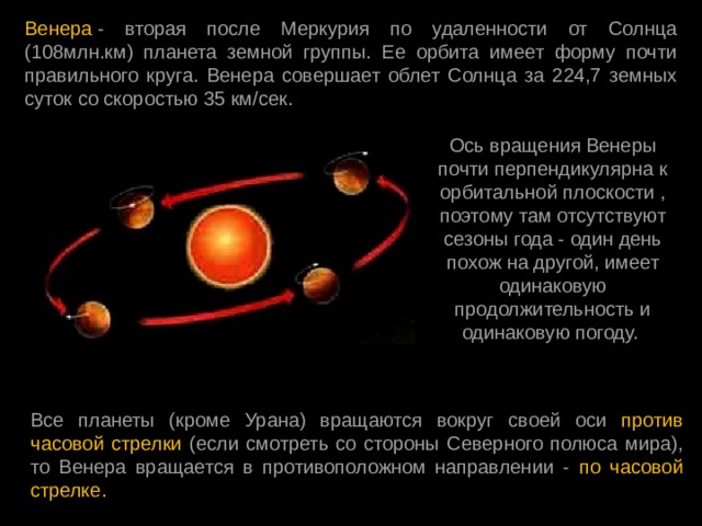 Венера  - вторая после Меркурия по удаленности от Солнца (108млн.км) планета земной группы. Ее орбита имеет форму почти правильного круга. Венера совершает облет Солнца за 224,7 земных суток со скоростью 35 км/сек.  Ось вращения Венеры почти перпендикулярна к орбитальной плоскости , поэтому там отсутствуют сезоны года - один день похож на другой, имеет одинаковую продолжительность и одинаковую погоду. Все планеты (кроме Урана) вращаются вокруг своей оси против часовой стрелки (если смотреть со стороны Северного полюса мира), то Венера вращается в противоположном направлении - по часовой стрелке. 