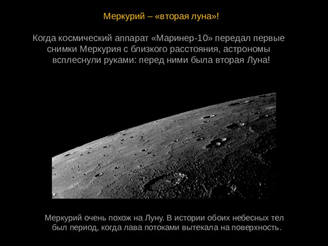 Меркурий – «вторая луна»! Когда космический аппарат «Маринер-10» передал первые  снимки Меркурия с близкого расстояния, астрономы  всплеснули руками: перед ними была вторая Луна! Меркурий очень похож на Луну. В истории обоих небесных тел  был период, когда лава потоками вытекала на поверхность. 