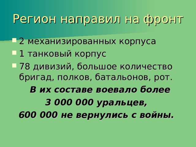 Регион направил на фронт 2 механизированных корпуса 1 танковый корпус 78 дивизий, большое количество бригад, полков, батальонов, рот.  В их составе воевало более 3 000 000 уральцев, 600 000 не вернулись с войны. 