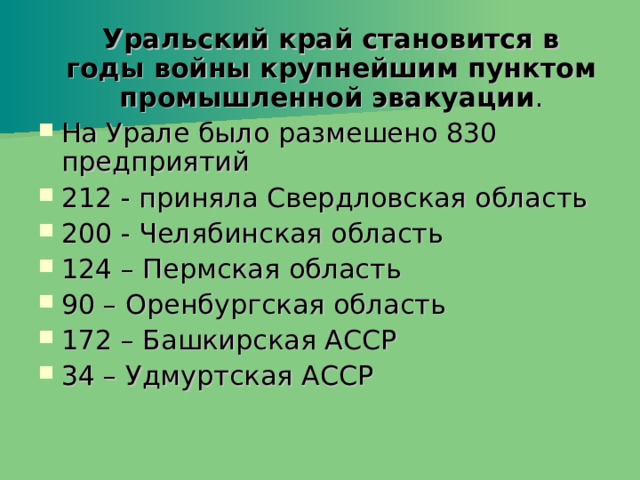  Уральский край становится в годы войны крупнейшим пунктом промышленной эвакуации . На Урале было размешено 830 предприятий 212 - приняла Свердловская область 200 - Челябинская область 124 – Пермская область 90 – Оренбургская область 172 – Башкирская АССР 34 – Удмуртская АССР 