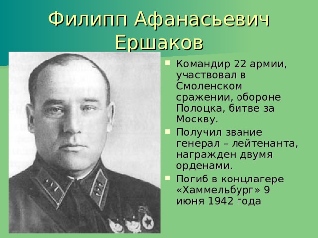 Филипп Афанасьевич Ершаков Командир 22 армии, участвовал в Смоленском сражении, обороне Полоцка, битве за Москву. Получил звание генерал – лейтенанта, награжден двумя орденами. Погиб в концлагере «Хаммельбург» 9 июня 1942 года 