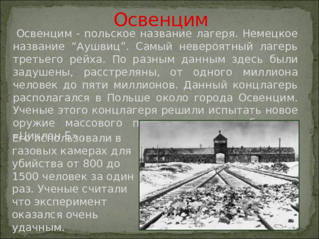  Освенцим  Освенцим - польское название лагеря. Немецкое название “Аушвиц”. Самый невероятный лагерь третьего рейха. По разным данным здесь были задушены, расстреляны, от одного миллиона человек до пяти миллионов. Данный концлагерь располагался в Польше около города Освенцим. Ученые этого концлагеря решили испытать новое оружие массового поражения – это был газ «Циклон Б» . Его использовали в газовых камерах для убийства от 800 до 1500 человек за один раз. Ученые считали что эксперимент оказался очень удачным. 