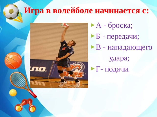  Игра в волейболе начинается с: А - броска; Б - передачи; В - нападающего  удара; Г- подачи. 