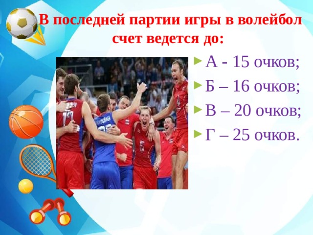  В последней партии игры в волейбол  счет ведется до: А - 15 очков; Б – 16 очков; В – 20 очков; Г – 25 очков. 