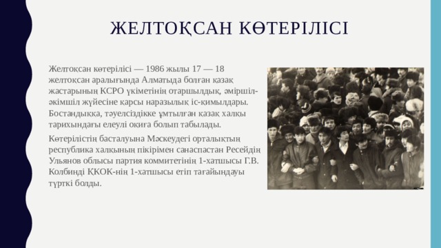 Желтоқсан көтерілісі Желтоқсан көтерілісі — 1986 жылы 17 — 18 желтоқсан аралығында Алматыда болған қазақ жастарының КСРО үкіметінің отаршылдық, әміршіл-әкімшіл жүйесіне қарсы наразылық іс-қимылдары. Бостандыққа, тәуелсіздікке ұмтылған қазақ халқы тарихындағы елеулі оқиға болып табылады. Көтерілістің басталуына Мәскеудегі орталықтың республика халқының пікірімен санаспастан Ресейдің Ульянов облысы партия коммитетінің 1-хатшысы Г.В. Колбинді ҚКОК-нің 1-хатшысы етіп тағайындауы түрткі болды. 