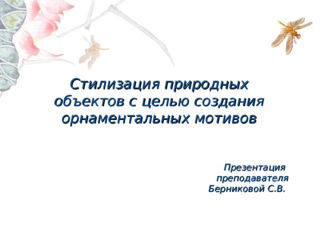 Стилизация природных объектов с целью создания орнаментальных мотивов Презентация преподавателя Берниковой С.В. 