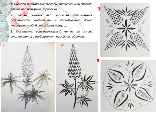 1. Сначала необходимо изучить растительный объект, сделав его натурные зарисовки. 2. Затем, выявив его наиболее характерные особенности, изобразить с определенной долей упрощения и обобщения (стилизации). 3. Составить орнаментальный мотив на основе стилизованного изображения природного объекта.   3 1 2 3 