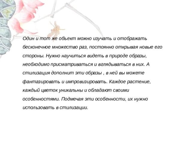   Один и тот же объект можно изучать и отображать бесконечное множество раз, постоянно открывая новые его стороны. Нужно научиться видеть в природе образы, необходимо присматриваться и вглядываться в них. А стилизация дополнит эти образы , в ней вы можете фантазировать и импровизировать. Каждое растение, каждый цветок уникальны и обладают своими особенностями. Подмечая эти особенности, их нужно использовать в стилизации. 