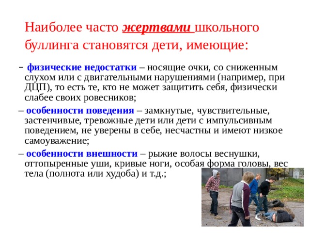 Наиболее часто жертвами школьного буллинга становятся дети, имеющие:  – физические недостатки  – носящие очки, со сниженным слухом или с двигательными нарушениями (например, при ДЦП), то есть те, кто не может защитить себя, физически слабее своих ровесников; – особенности поведения  – замкнутые, чувствительные, застенчивые, тревожные дети или дети с импульсивным поведением, не уверены в себе, несчастны и имеют низкое самоуважение; – особенности внешности  – рыжие волосы веснушки, оттопыренные уши, кривые ноги, особая форма головы, вес тела (полнота или худоба) и т.д.; 