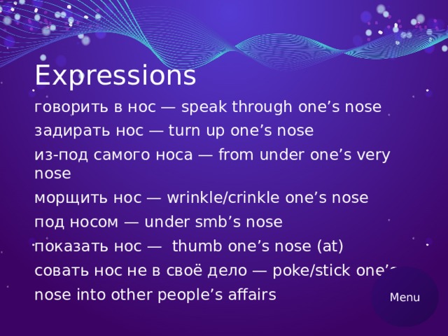 Expressions говорить в нос — speak through one’s nose задирать нос — turn up one’s nose из-под самого носа — from under one’s very nose морщить нос — wrinkle/crinkle one’s nose под носом — under smb’s nose показать нос — thumb one’s nose (at) совать нос не в своё дело — poke/stick one’s nose into other people’s affairs Menu 