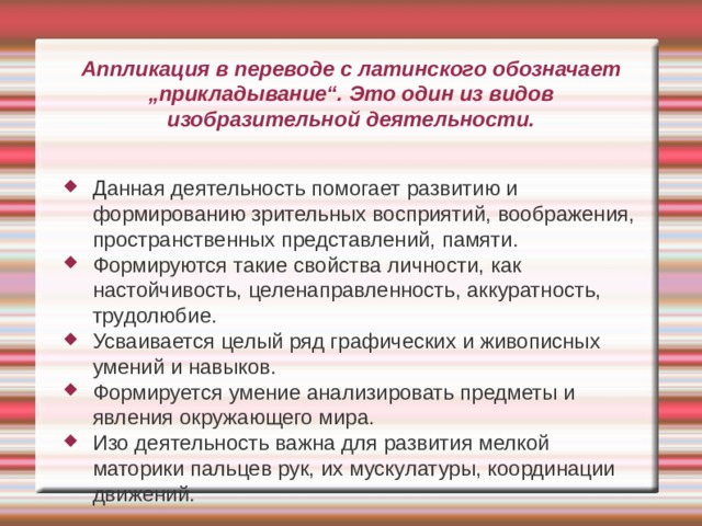 Аппликация в переводе с латинского обозначает „прикладывание“. Это один из видов изобразительной деятельности. Данная деятельность помогает развитию и формированию зрительных восприятий, воображения, пространственных представлений, памяти. Формируются такие свойства личности, как настойчивость, целенаправленность, аккуратность, трудолюбие. Усваивается целый ряд графических и живописных умений и навыков. Формируется умение анализировать предметы и явления окружающего мира. Изо деятельность важна для развития мелкой маторики пальцев рук, их мускулатуры, координации движений. 