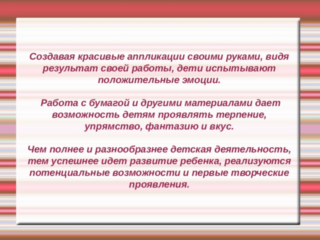 Создавая красивые аппликации своими руками, видя результат своей работы, дети испытывают положительные эмоции.   Работа с бумагой и другими материалами дает возможность детям проявлять терпение, упрямство, фантазию и вкус.   Чем полнее и разнообразнее детская деятельность, тем успешнее идет развитие ребенка, реализуются потенциальные возможности и первые творческие проявления. 