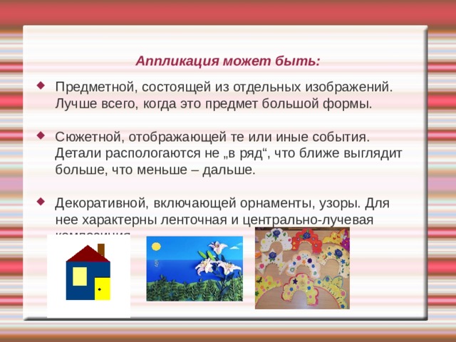 Аппликация может быть: Предметной, состоящей из отдельных изображений. Лучше всего, когда это предмет большой формы. Сюжетной, отображающей те или иные события. Детали распологаются не „в ряд“, что ближе выглядит больше, что меньше – дальше. Декоративной, включающей орнаменты, узоры. Для нее характерны ленточная и центрально-лучевая композиция 