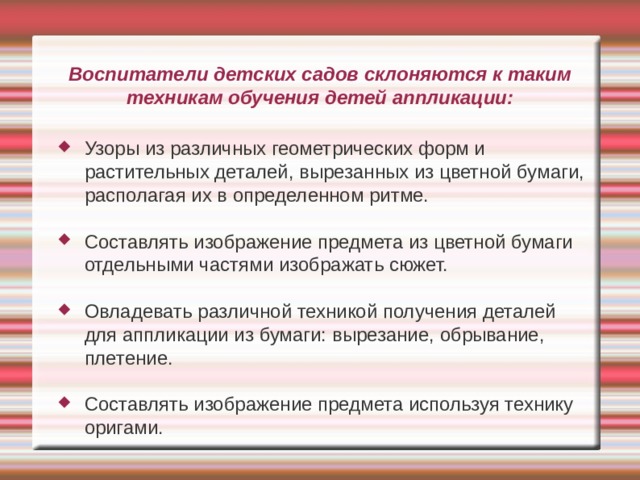Воспитатели детских садов склоняются к таким техникам обучения детей аппликации: Узоры из различных геометрических форм и растительных деталей, вырезанных из цветной бумаги, располагая их в определенном ритме. Составлять изображение предмета из цветной бумаги отдельными частями изображать сюжет. Овладевать различной техникой получения деталей для аппликации из бумаги: вырезание, обрывание, плетение. Составлять изображение предмета используя технику оригами. 