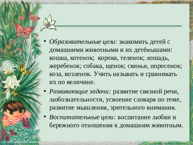 Образовательные цели : знакомить детей с домашними животными и их детёнышами: кошка, котенок;  корова, теленок; лошадь, жеребенок; собака, щенок; свинья, поросенок; коза, козленок. Учить называть и сравнивать их по величине. Развивающие задачи: развитие связной речи, любознательности, усвоение словаря по теме, развитие мышления, зрительного внимания. Воспитательные цели: воспитание любви и бережного отношения к домашним животным.  