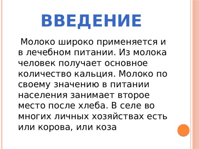 Введение  Молоко широко применяется и в лечебном питании. Из молока человек получает основное количество кальция. Молоко по своему значению в питании населения занимает второе место после хлеба. В селе во многих личных хозяйствах есть или корова, или коза 