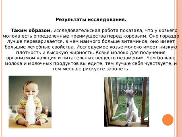 Результаты исследования.   Таким образом , исследовательская работа показала, что у козьего молока есть определенные преимущества перед коровьим. Оно гораздо лучше переваривается, в нем намного больше витаминов, оно имеет большие лечебные свойства. Исследуемое козье молоко имеет низкую плотность и высокую жирность. Козье молоко для получения организмом кальция и питательных веществ незаменим. Чем больше молока и молочных продуктов вы едите, тем лучше себя чувствуете, и тем меньше рискуете заболеть.    