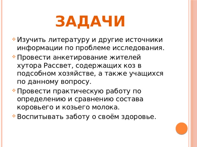 ЗАДАЧИ Изучить литературу и другие источники информации по проблеме исследования. Провести анкетирование жителей хутора Рассвет, содержащих коз в подсобном хозяйстве, а также учащихся по данному вопросу. Провести практическую работу по определению и сравнению состава коровьего и козьего молока. Воспитывать заботу о своём здоровье. 
