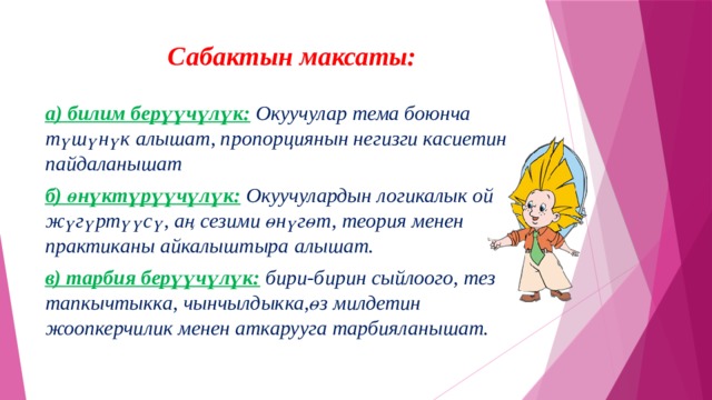 Сабактын максаты:   а) билим берүүчүлүк:  Окуучулар тема боюнча түшүнүк алышат, пропорциянын негизги касиетин пайдаланышат б) өнүктүрүүчүлүк:  Окуучулардын логикалык ой жүгүртүүсү, аң сезими өнүгөт, теория менен практиканы айкалыштыра алышат. в) тарбия берүүчүлүк:  бири-бирин сыйлоого, тез тапкычтыкка, чынчылдыкка,өз милдетин жоопкерчилик менен аткарууга тарбияланышат. 