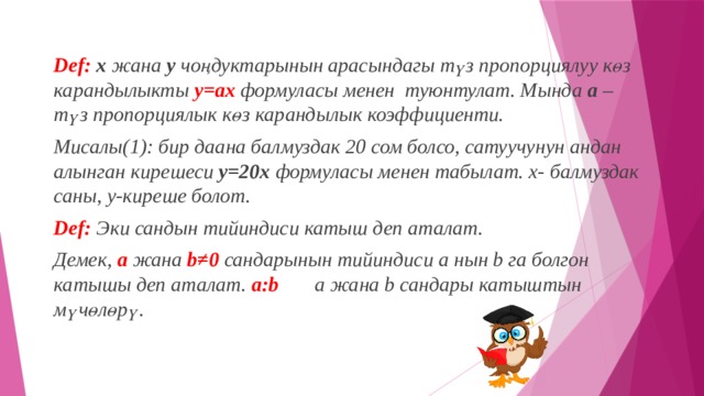 Def:  х жана у чоңдуктарынын арасындагы түз пропорциялуу көз карандылыкты у=ах  формуласы менен туюнтулат. Мында а – түз пропорциялык көз карандылык коэффициенти. Мисалы(1): бир даана балмуздак 20 сом болсо, сатуучунун андан алынган кирешеси у=20х формуласы менен табылат. х- балмуздак саны, у-киреше болот. Def:   Эки сандын тийиндиси катыш деп аталат. Демек, а жана b≠0 сандарынын тийиндиси а нын b га болгон катышы деп аталат. a:b а жана b сандары катыштын мүчөлөрү. 