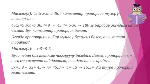Мисалы(3): 45:5 жана 36:4 катыштар пропорция түзөрүн текшергиле. 45:5=9 жана 36:4=9  → 45·4= 5·36 → 180 ге барабар экендиги келип чыгат. Бул катыштар пропорция болот. Эгерде пропорциянын бир мүчөсү белгисиз болсо, аны кантип табабыз? Мисалы(4): х:5=9:3 Буга чейин биз теңдеме чыгарууну билебиз. Демек, пропорциянын негизги касиетин пайдаланып, теңдемени чыгарабыз. 3х=5·9→ 3х= 45→ х= 45:3→ х = 15 → 15:5= 9:3 туура пропорция келип чыгат. 