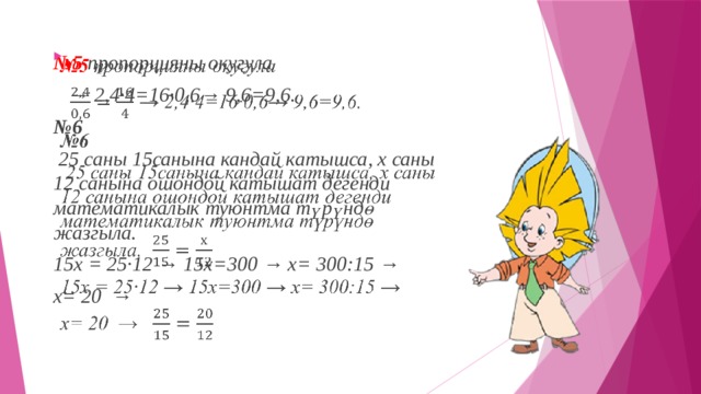 № 5   пропорцияны окугула   → 2,4·4=16·0,6→ 9,6=9,6. № 6   25 саны 15санына кандай катышса, х саны 12 санына ошондой катышат дегенди математикалык туюнтма түрүндө жазгыла. 15х = 25·12 → 15х=300 → х= 300:15 → х= 20  → 