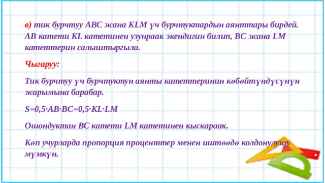 в) тик бурчтуу АВС жана KLM үч бурчтуктардын аянттары бирдей. АВ катети KL катетинен узунраак экендигин билип, BC жана LM катеттерин салыштыргыла. Чыгаруу: Тик бурчтуу үч бурчтуктун аянты катеттеринин көбөйтүндүсүнүн жарымына барабар. S=0,5·AB·BC=0,5·KL·LM Ошондуктан ВС катети LM катетинен кыскараак. Көп учурларда пропорция проценттер менен иштөөдө колдонулушу мүмкүн.  