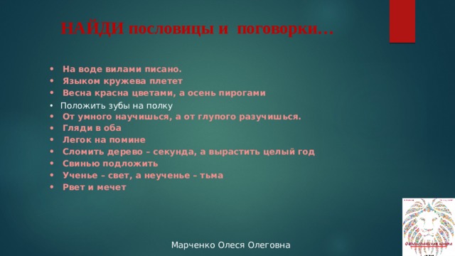 НАЙДИ пословицы и поговорки… На воде вилами писано. Языком кружева плетет Весна красна цветами, а осень пирогами От умного научишься, а от глупого разучишься. Гляди в оба Легок на помине Сломить дерево – секунда, а вырастить целый год Свинью подложить Ученье – свет, а неученье – тьма Рвет и мечет Положить зубы на полку 