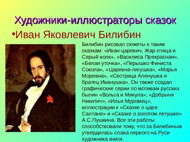 Художники-иллюстраторы сказок Иван Яковлевич Билибин Билибин рисовал сюжеты к таким сказкам: «Иван-царевич, Жар-птица и Серый волк», «Василиса Прекрасная», «Белая уточка», «Перышко Финиста Сокола», «Царевна-лягушка», «Марья Моревна», «Сестрица Аленушка и братец Иванушка». Он также создал графические серии по мотивам русских былин «Вольга и Микула», «Добрыня Никитич», «Илья Муромец», иллюстрации к «Сказке о царе Салтане» и «Сказке о золотом петушке» А.С.Пушкина. Все эти работы способствовали тому, что за Билибиным утвердилась слава первого на Руси художника книги. 