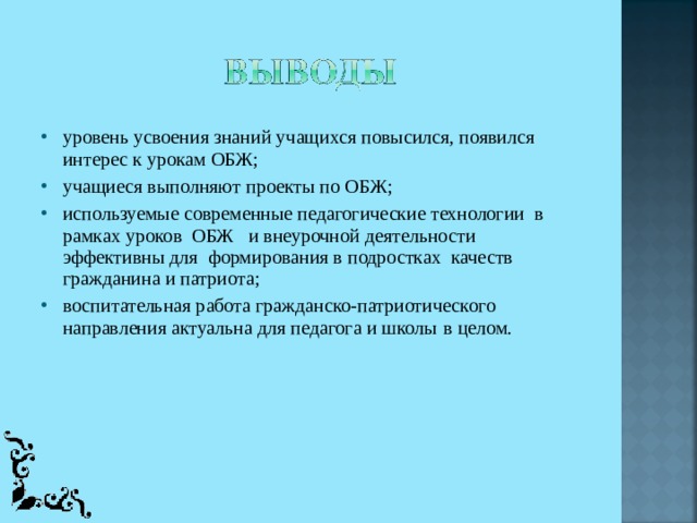 уровень усвоения знаний учащихся повысился, появился интерес к урокам ОБЖ; учащиеся выполняют проекты по ОБЖ; используемые современные педагогические технологии  в рамках уроков  ОБЖ  и внеурочной деятельности эффективны для  формирования в подростках  качеств гражданина и патриота; воспитательная работа гражданско-патриотического направления актуальна для педагога и школы  в целом. 