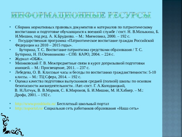 Сборник нормативных правовых документов и материалов по патриотическому воспитанию и подготовке обучающихся к военной службе / сост. Н. В.Мазыкина, Б. И.Мишин, под ред. А. К.Бруднова. – М.: Мнемозина, 2000. – 192 с.    Государственная программа «Патриотическое воспитание граждан Российской Федерации на 2010 – 2015 годы».     Буторина, Т. С. Воспитание патриотизма средствами образования / Т. С. Буторина, Н. П.Овчинникова – СПб: КАРО, 2004. – 224 с. Журнал «ОБЖ». Мизиковский Г. В. Межпредметные связи в курсе допризывной подготовки юношей. – М.: Просвещение, 2011. – 237 с. Лебедева, О. В. Классные часы и беседы по воспитанию гражданственности: 5-10 классы. – М.: ТЦ Сфера, 2014. – 192 с. Оценка качества подготовки выпускников средней (полной) школы по основам безопасности жизнедеятельности. /Авт.-сост. Г. А.Колодницкий,      В. Н.Латчук, В. В.Марков, С. К.Миронов, Б. И.Мишин, М. И.Хабнер. – М.:      Дрофа, 2001. – 192 с. http://www.proshkolu.ru/ Бесплатный школьный портал http://nsportal.ru /  Социальная сеть работников образования «Наша сеть» 