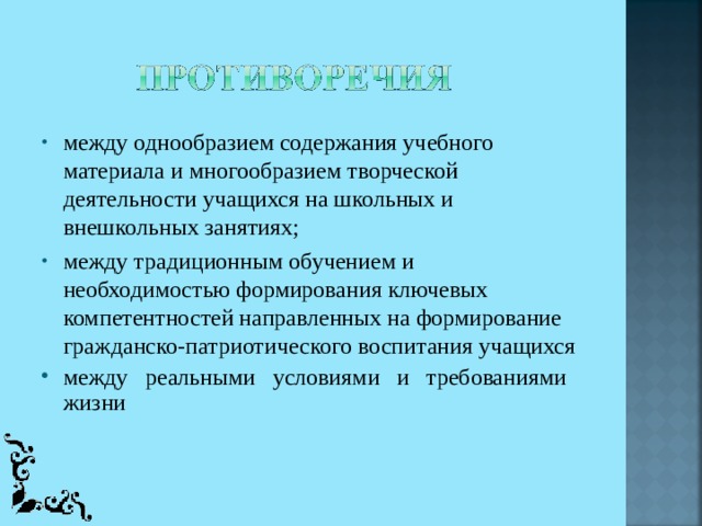 между однообразием содержания учебного материала и многообразием творческой деятельности учащихся на школьных и внешкольных занятиях; между традиционным обучением и необходимостью формирования ключевых компетентностей направленных на формирование гражданско-патриотического воспитания учащихся между реальными условиями и требованиями жизни  